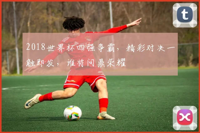 2018世界杯四强争霸，精彩对决一触即发，谁将问鼎荣耀