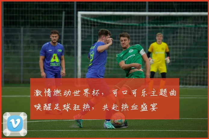 激情燃动世界杯，可口可乐主题曲唤醒足球狂热，共赴热血盛宴