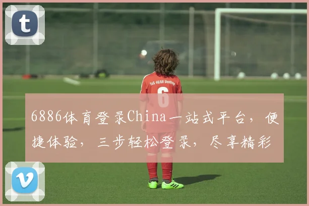 6886体育登录China一站式平台，便捷体验，三步轻松登录，尽享精彩赛事，不容错过