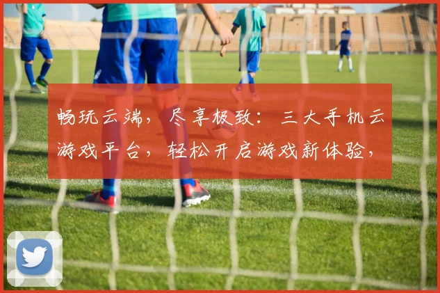 畅玩云端，尽享极致：三大手机云游戏平台，轻松开启游戏新体验，一触即达