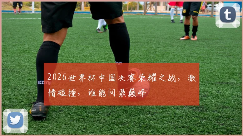 2026世界杯中国决赛荣耀之战，激情碰撞，谁能问鼎巅峰